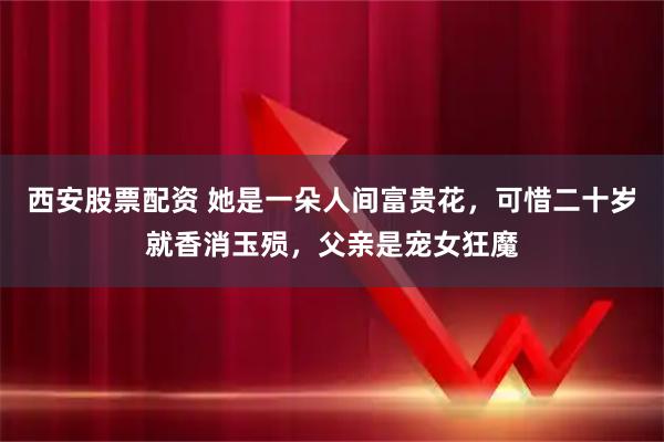 西安股票配资 她是一朵人间富贵花，可惜二十岁就香消玉殒，父亲是宠女狂魔