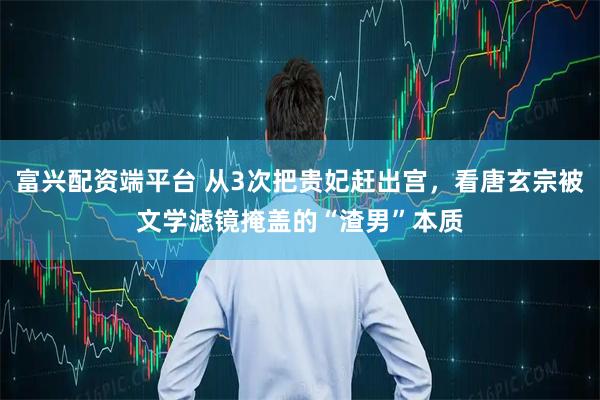 富兴配资端平台 从3次把贵妃赶出宫，看唐玄宗被文学滤镜掩盖的“渣男”本质