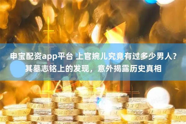 申宝配资app平台 上官婉儿究竟有过多少男人？其墓志铭上的发现，意外揭露历史真相