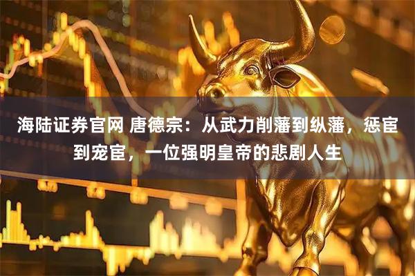 海陆证券官网 唐德宗：从武力削藩到纵藩，惩宦到宠宦，一位强明皇帝的悲剧人生