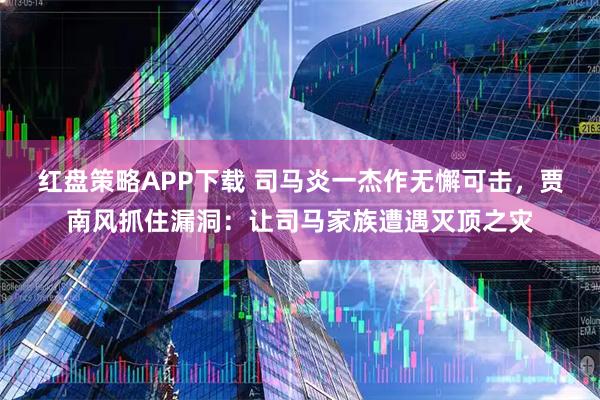 红盘策略APP下载 司马炎一杰作无懈可击，贾南风抓住漏洞：让司马家族遭遇灭顶之灾