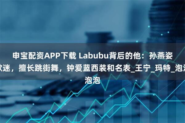 申宝配资APP下载 Labubu背后的他：孙燕姿歌迷，擅长跳街舞，钟爱蓝西装和名表_王宁_玛特_泡泡