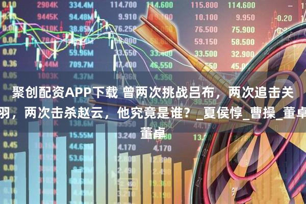 聚创配资APP下载 曾两次挑战吕布，两次追击关羽，两次击杀赵云，他究竟是谁？_夏侯惇_曹操_董卓