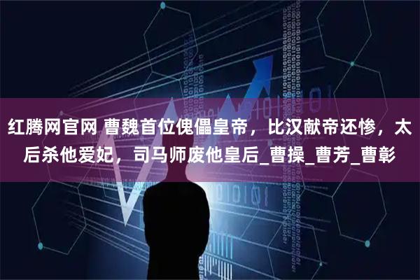 红腾网官网 曹魏首位傀儡皇帝，比汉献帝还惨，太后杀他爱妃，司马师废他皇后_曹操_曹芳_曹彰