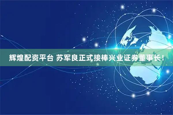 辉煌配资平台 苏军良正式接棒兴业证券董事长！