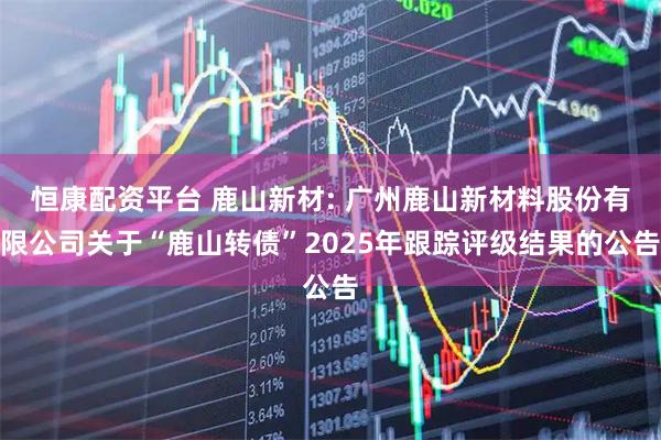 恒康配资平台 鹿山新材: 广州鹿山新材料股份有限公司关于“鹿山转债”2025年跟踪评级结果的公告