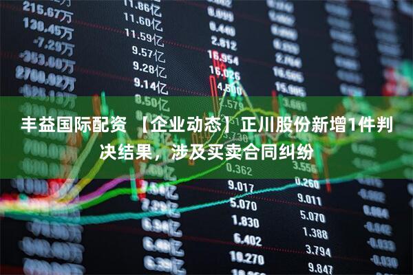 丰益国际配资 【企业动态】正川股份新增1件判决结果，涉及买卖合同纠纷
