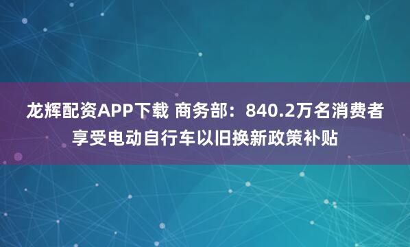 龙辉配资APP下载 商务部：840.2万名消费者享受电动自行车以旧换新政策补贴
