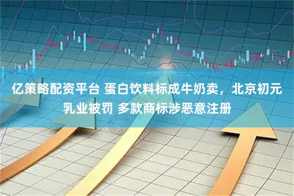 亿策略配资平台 蛋白饮料标成牛奶卖，北京初元乳业被罚 多款商标涉恶意注册