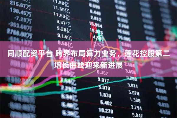 同顺配资平台 跨界布局算力业务，莲花控股第二增长曲线迎来新进展