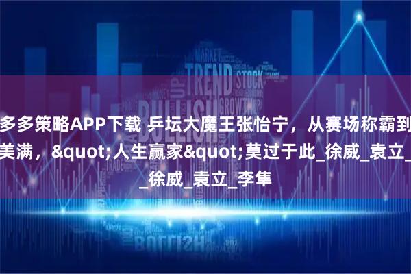 多多策略APP下载 乒坛大魔王张怡宁，从赛场称霸到家庭美满，"人生赢家"莫过于此_徐威_袁立_李隼
