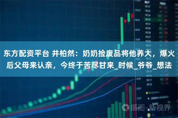 东方配资平台 井柏然：奶奶捡废品将他养大，爆火后父母来认亲，今终于苦尽甘来_时候_爷爷_想法
