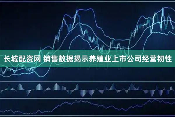 长城配资网 销售数据揭示养殖业上市公司经营韧性