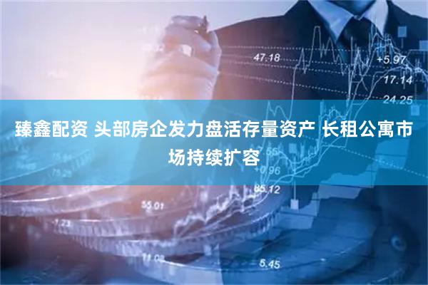 臻鑫配资 头部房企发力盘活存量资产 长租公寓市场持续扩容