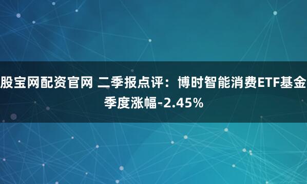 股宝网配资官网 二季报点评：博时智能消费ETF基金季度涨幅-2.45%