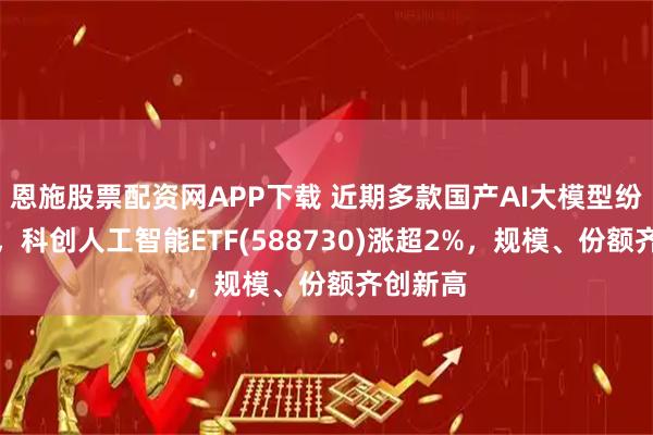 恩施股票配资网APP下载 近期多款国产AI大模型纷纷上线，科创人工智能ETF(588730)涨超2%，规模、份额齐创新高