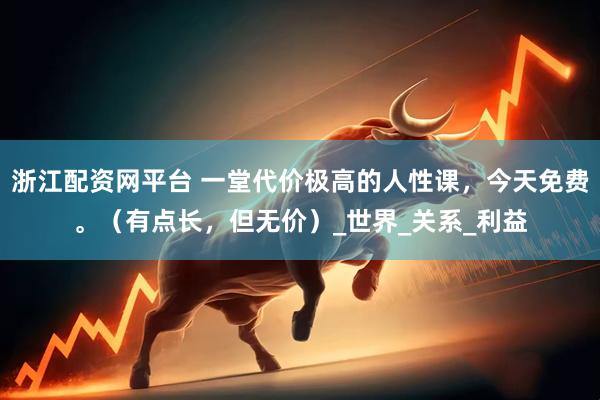 浙江配资网平台 一堂代价极高的人性课，今天免费。（有点长，但无价）_世界_关系_利益