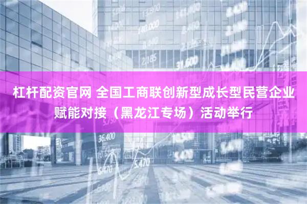 杠杆配资官网 全国工商联创新型成长型民营企业赋能对接（黑龙江专场）活动举行