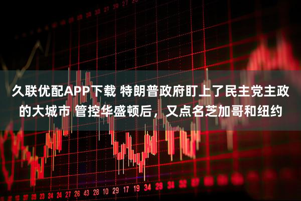 久联优配APP下载 特朗普政府盯上了民主党主政的大城市 管控华盛顿后，又点名芝加哥和纽约