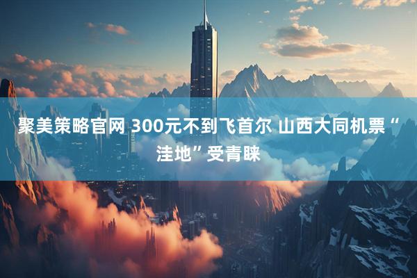 聚美策略官网 300元不到飞首尔 山西大同机票“洼地”受青睐