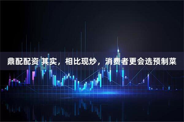 鼎配配资 其实，相比现炒，消费者更会选预制菜