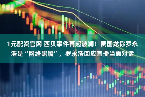 1元配资官网 西贝事件再起波澜！贾国龙称罗永浩是“网络黑嘴”，罗永浩回应直播当面对话