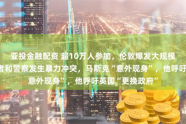 亚投金融配资 超10万人参加，伦敦爆发大规模抗议活动！抗议者和警察发生暴力冲突，马斯克“意外现身”，他呼吁英国“更换政府”
