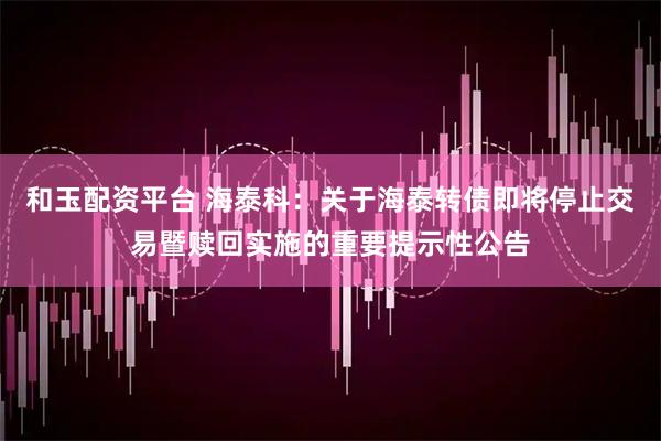 和玉配资平台 海泰科：关于海泰转债即将停止交易暨赎回实施的重要提示性公告