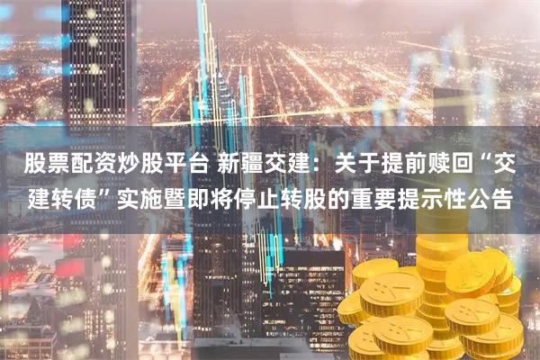 股票配资炒股平台 新疆交建：关于提前赎回“交建转债”实施暨即将停止转股的重要提示性公告