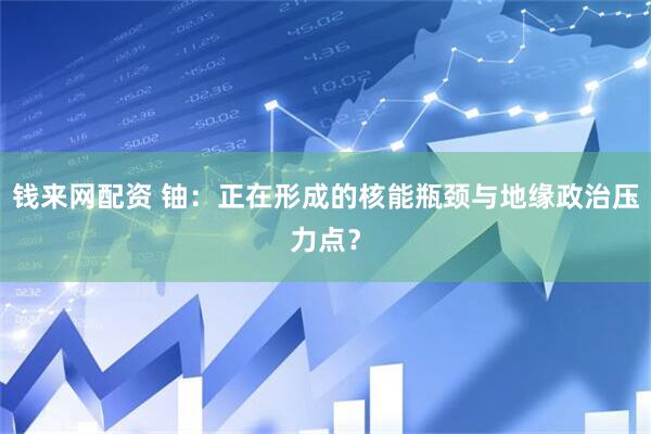 钱来网配资 铀：正在形成的核能瓶颈与地缘政治压力点？