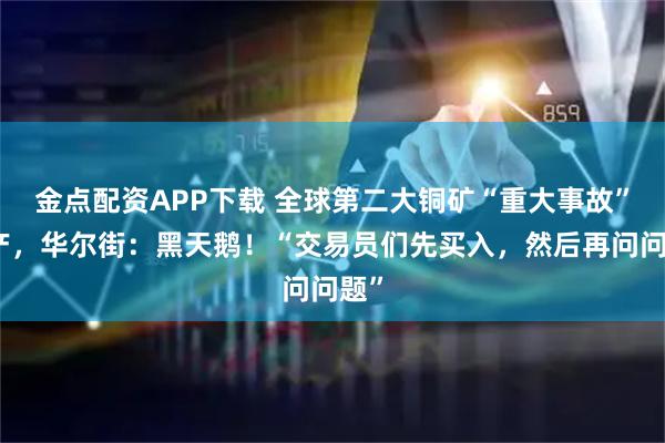 金点配资APP下载 全球第二大铜矿“重大事故”停产，华尔街：黑天鹅！“交易员们先买入，然后再问问题”