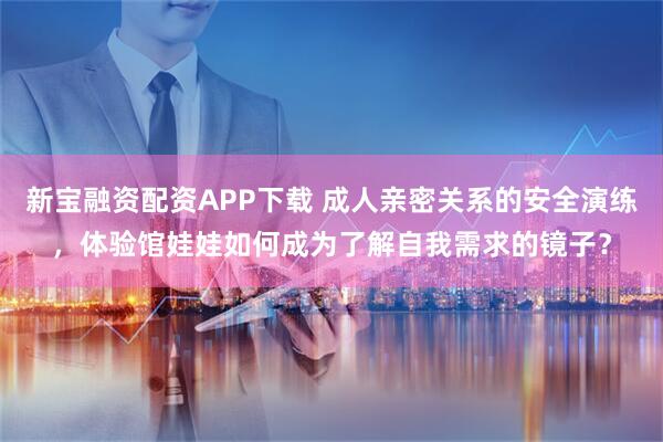新宝融资配资APP下载 成人亲密关系的安全演练，体验馆娃娃如何成为了解自我需求的镜子？