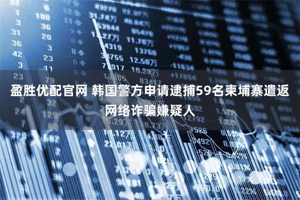 盈胜优配官网 韩国警方申请逮捕59名柬埔寨遣返网络诈骗嫌疑人