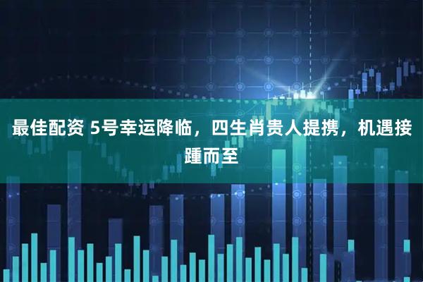 最佳配资 5号幸运降临，四生肖贵人提携，机遇接踵而至
