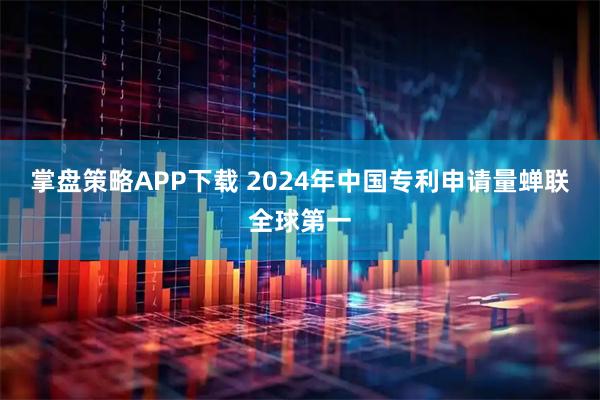 掌盘策略APP下载 2024年中国专利申请量蝉联全球第一
