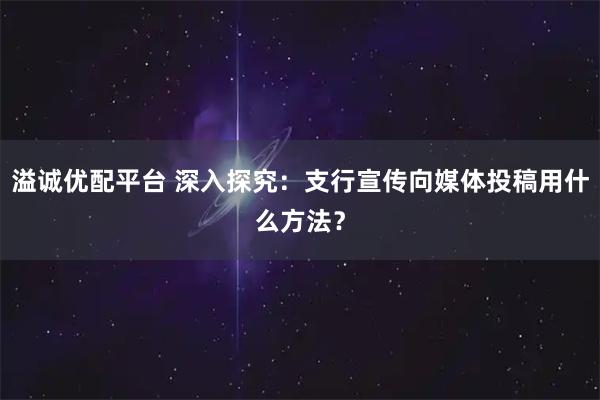 溢诚优配平台 深入探究：支行宣传向媒体投稿用什么方法？
