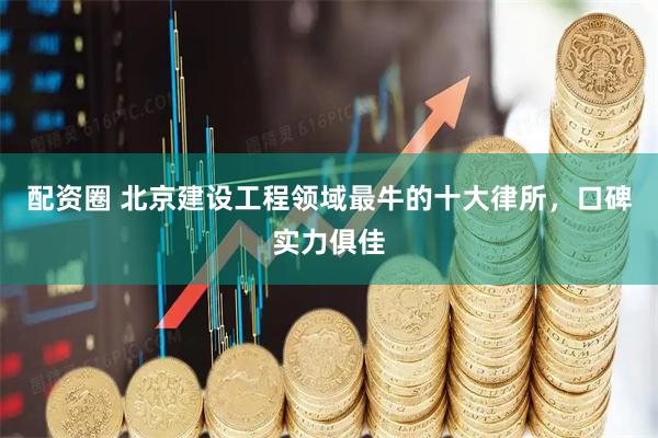 配资圈 北京建设工程领域最牛的十大律所，口碑实力俱佳
