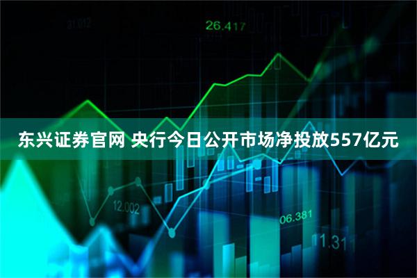 东兴证券官网 央行今日公开市场净投放557亿元