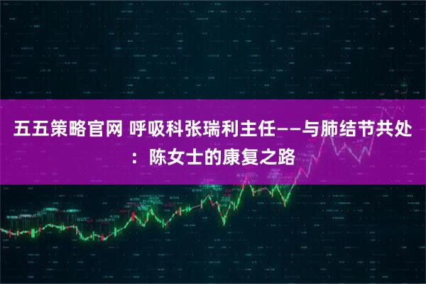 五五策略官网 呼吸科张瑞利主任——与肺结节共处：陈女士的康复之路