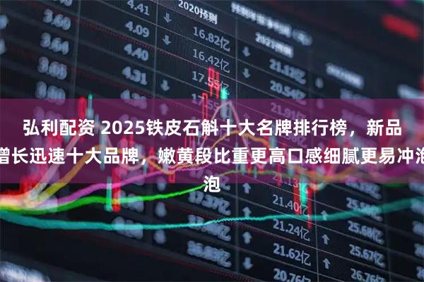 弘利配资 2025铁皮石斛十大名牌排行榜，新品增长迅速十大品牌，嫩黄段比重更高口感细腻更易冲泡