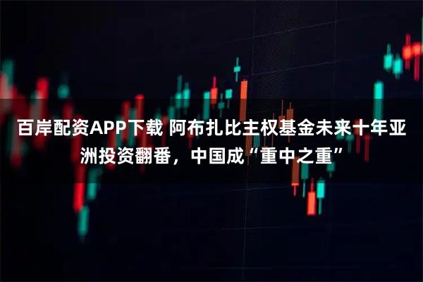 百岸配资APP下载 阿布扎比主权基金未来十年亚洲投资翻番，中国成“重中之重”