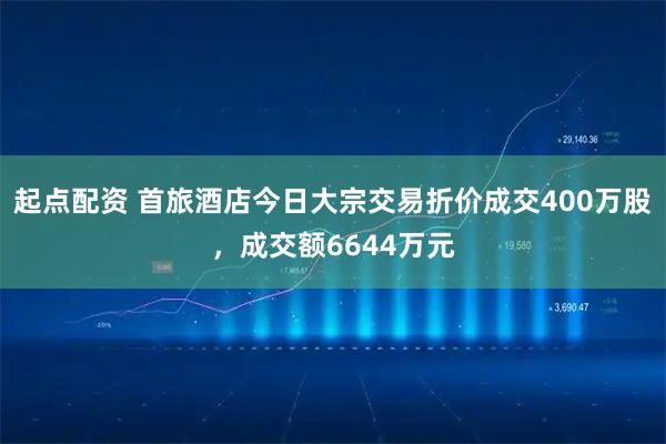 起点配资 首旅酒店今日大宗交易折价成交400万股，成交额6644万元