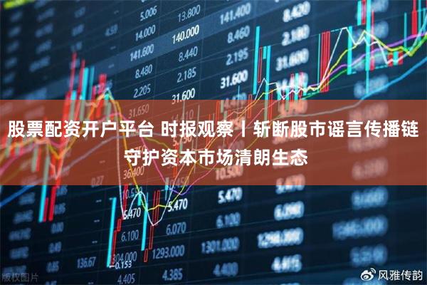 股票配资开户平台 时报观察丨斩断股市谣言传播链 守护资本市场清朗生态