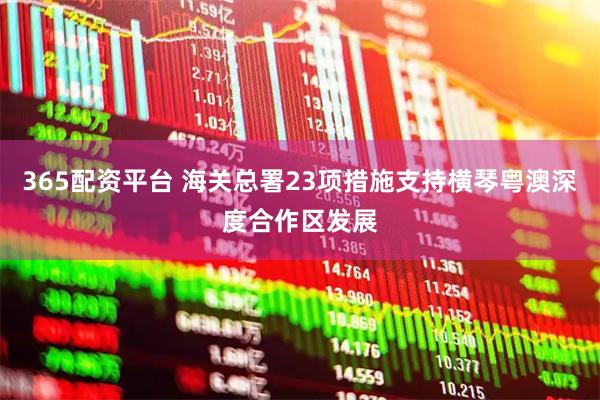 365配资平台 海关总署23项措施支持横琴粤澳深度合作区发展
