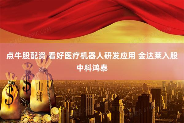 点牛股配资 看好医疗机器人研发应用 金达莱入股中科鸿泰