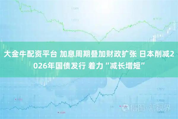 大金牛配资平台 加息周期叠加财政扩张 日本削减2026年国债发行 着力“减长增短”