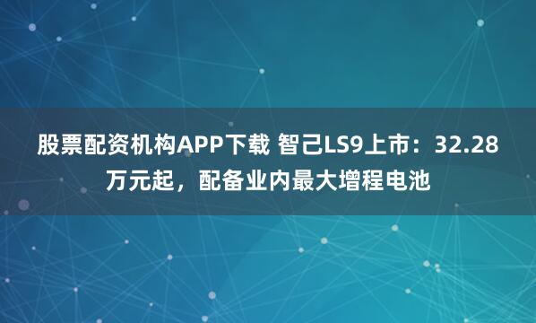 股票配资机构APP下载 智己LS9上市：32.28万元起，配备业内最大增程电池