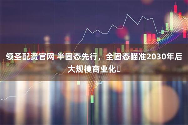 领圣配资官网 半固态先行，全固态瞄准2030年后大规模商业化​