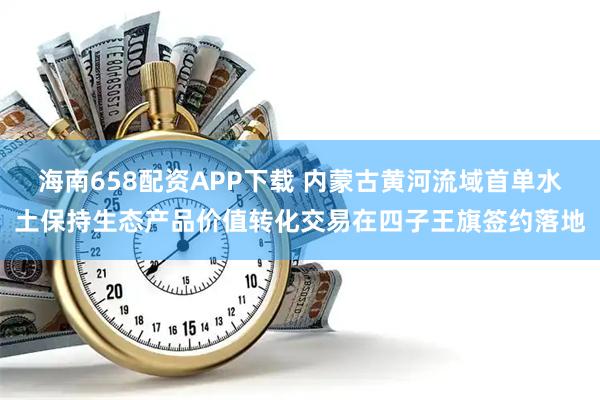 海南658配资APP下载 内蒙古黄河流域首单水土保持生态产品价值转化交易在四子王旗签约落地