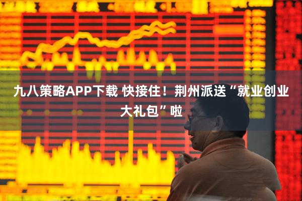 九八策略APP下载 快接住！荆州派送“就业创业大礼包”啦
